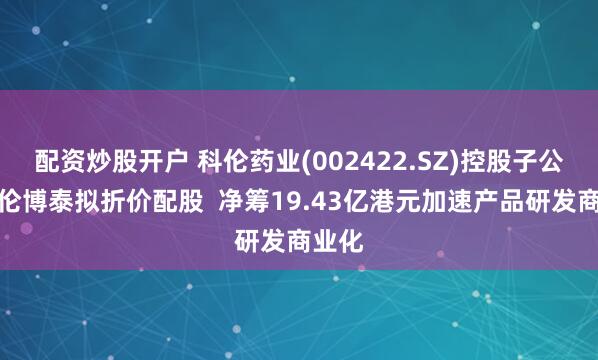 配资炒股开户 科伦药业(002422.SZ)控股子公司科伦博泰拟折价配股  净筹19.43亿港元加速产品研发商业化