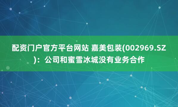配资门户官方平台网站 嘉美包装(002969.SZ)：公司和蜜雪冰城没有业务合作