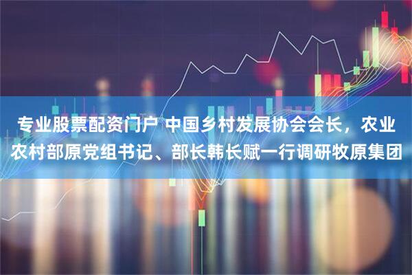 专业股票配资门户 中国乡村发展协会会长，农业农村部原党组书记、部长韩长赋一行调研牧原集团