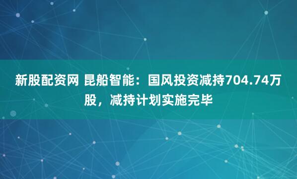 新股配资网 昆船智能：国风投资减持704.74万股，减持计划实施完毕