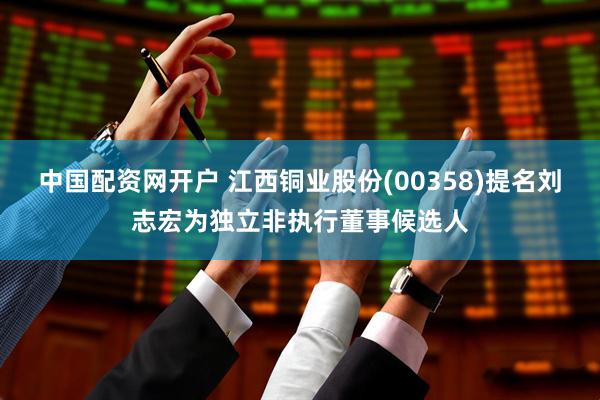 中国配资网开户 江西铜业股份(00358)提名刘志宏为独立非执行董事候选人
