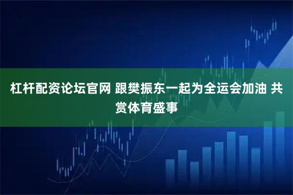 杠杆配资论坛官网 跟樊振东一起为全运会加油 共赏体育盛事