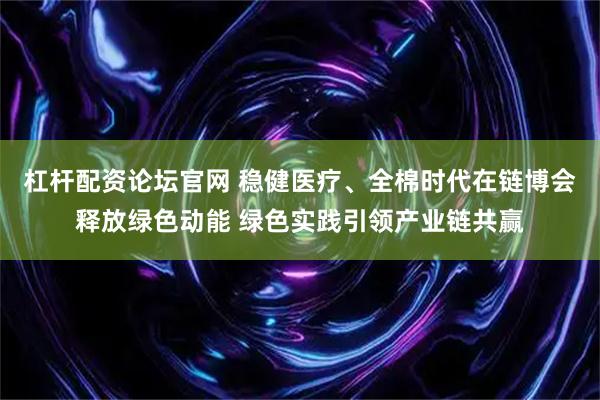 杠杆配资论坛官网 稳健医疗、全棉时代在链博会释放绿色动能 绿色实践引领产业链共赢
