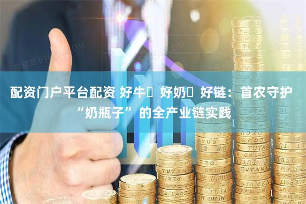 配资门户平台配资 好牛・好奶・好链：首农守护 “奶瓶子” 的全产业链实践
