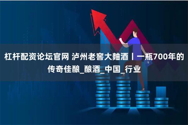 杠杆配资论坛官网 泸州老窖大麯酒丨一瓶700年的传奇佳酿_酿酒_中国_行业