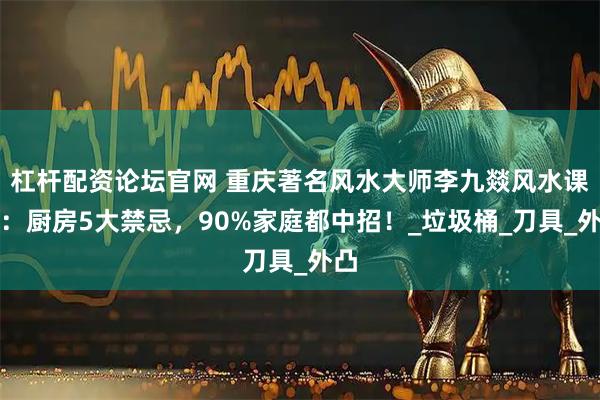 杠杆配资论坛官网 重庆著名风水大师李九燚风水课堂：厨房5大禁忌，90%家庭都中招！_垃圾桶_刀具_外凸
