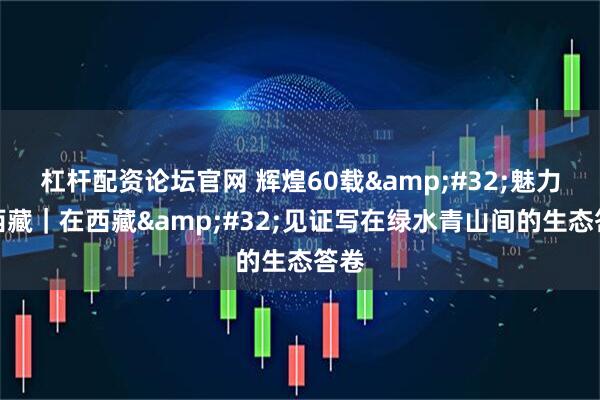 杠杆配资论坛官网 辉煌60载&#32;魅力新西藏｜在西藏&#32;见证写在绿水青山间的生态答卷