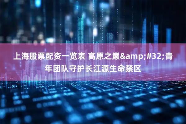 上海股票配资一览表 高原之巅&#32;青年团队守护长江源生命禁区