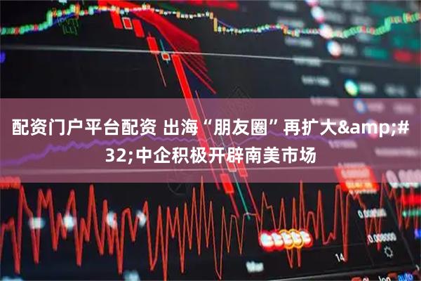 配资门户平台配资 出海“朋友圈”再扩大&#32;中企积极开辟南美市场