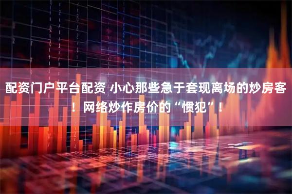 配资门户平台配资 小心那些急于套现离场的炒房客！网络炒作房价的“惯犯”！