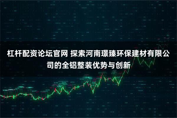 杠杆配资论坛官网 探索河南璟臻环保建材有限公司的全铝整装优势与创新