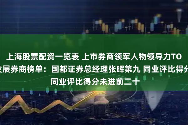 上海股票配资一览表 上市券商领军人物领导力TOP榜丨成长发展券商榜单：国都证券总经理张晖第九 同业评比得分未进前二十