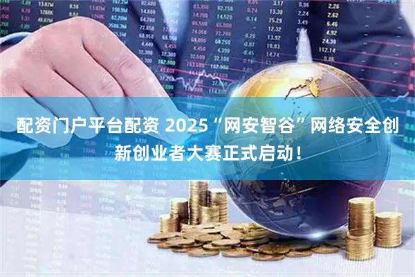 配资门户平台配资 2025“网安智谷”网络安全创新创业者大赛正式启动！