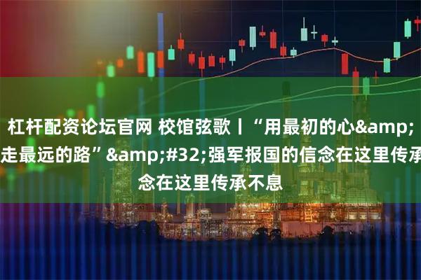 杠杆配资论坛官网 校馆弦歌丨“用最初的心 走最远的路” 强军报国的信念在这里传承不息