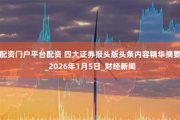 配资门户平台配资 四大证券报头版头条内容精华摘要_2026年1月5日_财经新闻