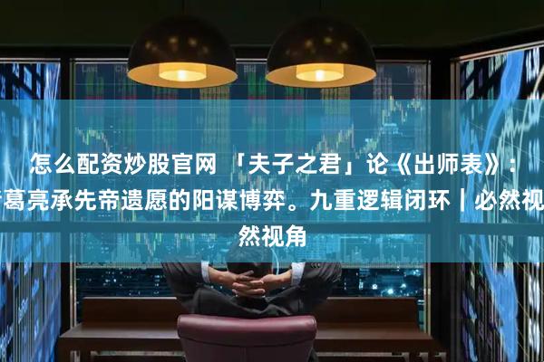 怎么配资炒股官网 「夫子之君」论《出师表》：诸葛亮承先帝遗愿的阳谋博弈。九重逻辑闭环｜必然视角