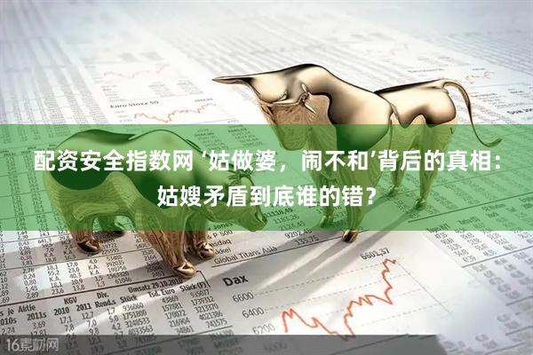 配资安全指数网 ‘姑做婆，闹不和’背后的真相：姑嫂矛盾到底谁的错？