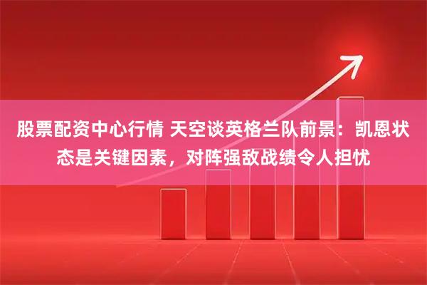 股票配资中心行情 天空谈英格兰队前景：凯恩状态是关键因素，对阵强敌战绩令人担忧