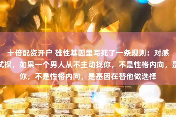 十倍配资开户 雄性基因里写死了一条规则：对感兴趣的雌性会反复试探，如果一个男人从不主动找你，不是性格内向，是基因在替他做选择