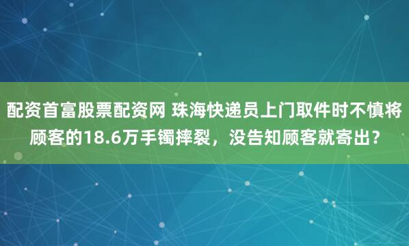 配资首富股票配资网 珠海快递员上门取件时不慎将顾客的18.6万手镯摔裂，没告知顾客就寄出？