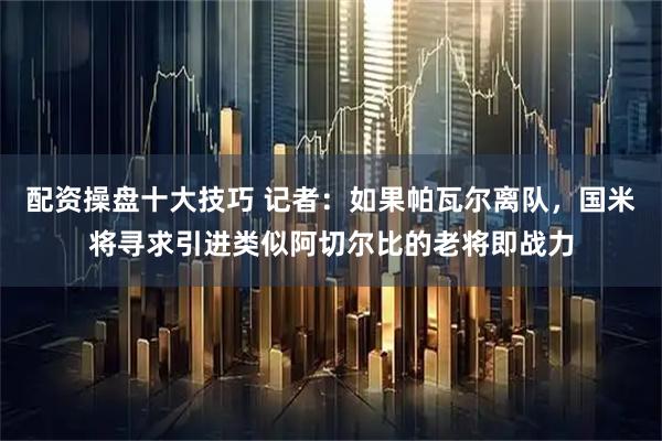 配资操盘十大技巧 记者：如果帕瓦尔离队，国米将寻求引进类似阿切尔比的老将即战力