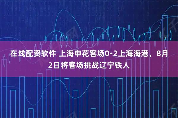 在线配资软件 上海申花客场0-2上海海港，8月2日将客场挑战辽宁铁人