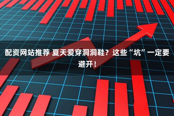配资网站推荐 夏天爱穿洞洞鞋？这些“坑”一定要避开！