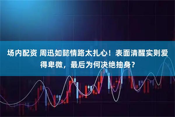 场内配资 周迅如懿情路太扎心！表面清醒实则爱得卑微，最后为何决绝抽身？