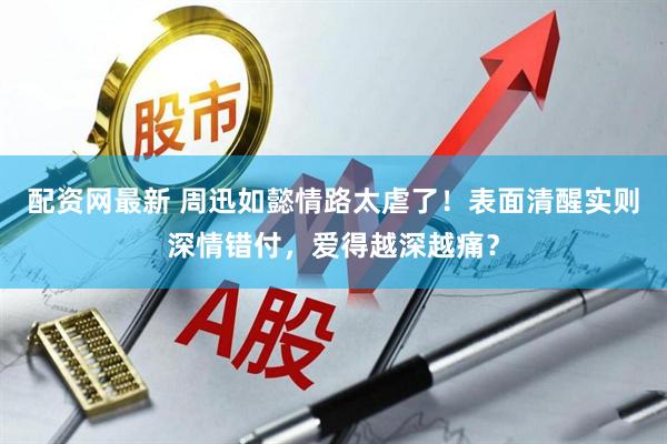 配资网最新 周迅如懿情路太虐了！表面清醒实则深情错付，爱得越深越痛？