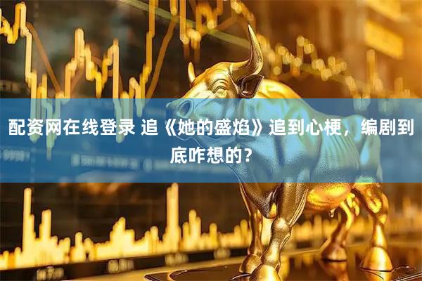 配资网在线登录 追《她的盛焰》追到心梗，编剧到底咋想的？
