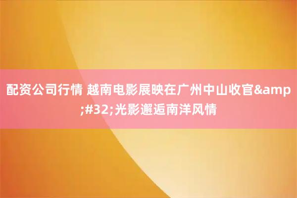 配资公司行情 越南电影展映在广州中山收官 光影邂逅南洋风情