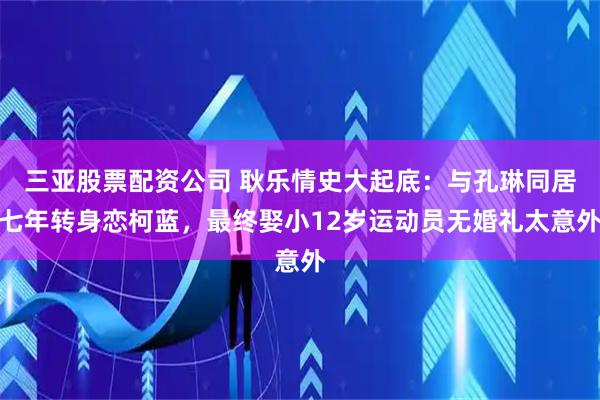 三亚股票配资公司 耿乐情史大起底：与孔琳同居七年转身恋柯蓝，最终娶小12岁运动员无婚礼太意外