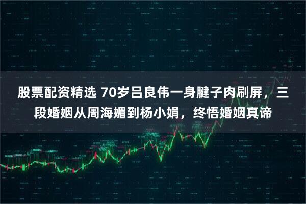 股票配资精选 70岁吕良伟一身腱子肉刷屏，三段婚姻从周海媚到杨小娟，终悟婚姻真谛