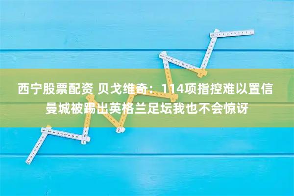 西宁股票配资 贝戈维奇：114项指控难以置信 曼城被踢出英格兰足坛我也不会惊讶