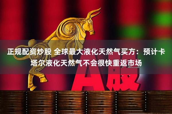 正规配资炒股 全球最大液化天然气买方：预计卡塔尔液化天然气不会很快重返市场